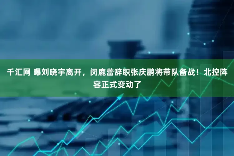 千汇网 曝刘晓宇离开，闵鹿蕾辞职张庆鹏将带队备战！北控阵容正式变动了
