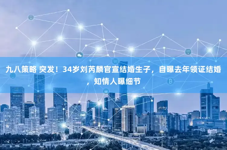 九八策略 突发！34岁刘芮麟官宣结婚生子，自曝去年领证结婚，知情人曝细节