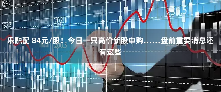 乐融配 84元/股！今日一只高价新股申购……盘前重要消息还有这些