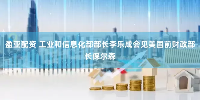盈亚配资 工业和信息化部部长李乐成会见美国前财政部长保尔森