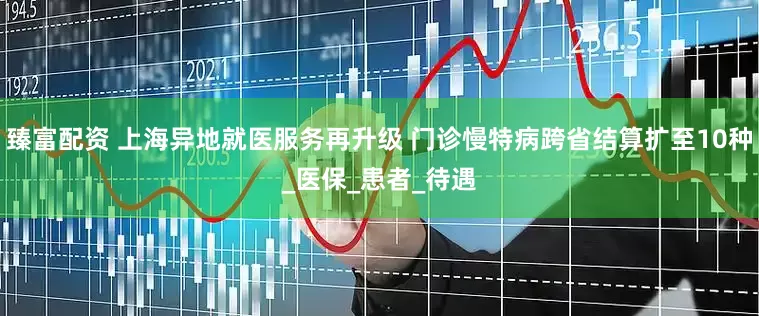 臻富配资 上海异地就医服务再升级 门诊慢特病跨省结算扩至10种_医保_患者_待遇