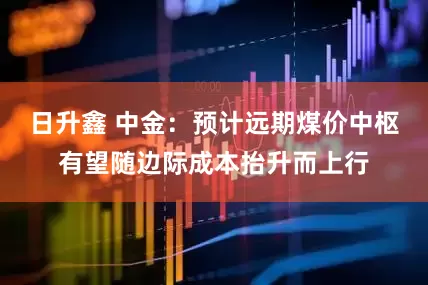日升鑫 中金：预计远期煤价中枢有望随边际成本抬升而上行