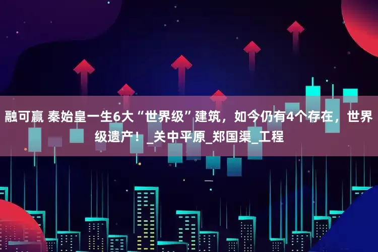 融可赢 秦始皇一生6大“世界级”建筑，如今仍有4个存在，世界级遗产！_关中平原_郑国渠_工程