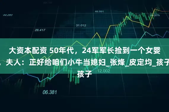 大资本配资 50年代，24军军长捡到一个女婴，夫人：正好给咱们小牛当媳妇_张烽_皮定均_孩子
