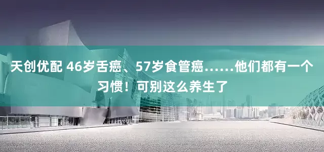 天创优配 46岁舌癌、57岁食管癌……他们都有一个习惯！可别这么养生了