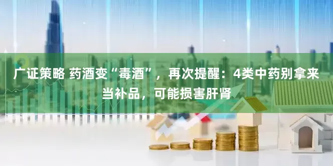 广证策略 药酒变“毒酒”，再次提醒：4类中药别拿来当补品，可能损害肝肾