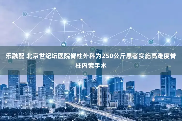 乐融配 北京世纪坛医院脊柱外科为250公斤患者实施高难度脊柱内镜手术