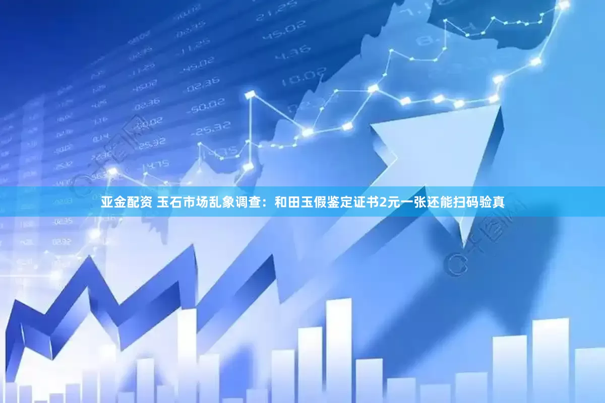 亚金配资 玉石市场乱象调查：和田玉假鉴定证书2元一张还能扫码验真
