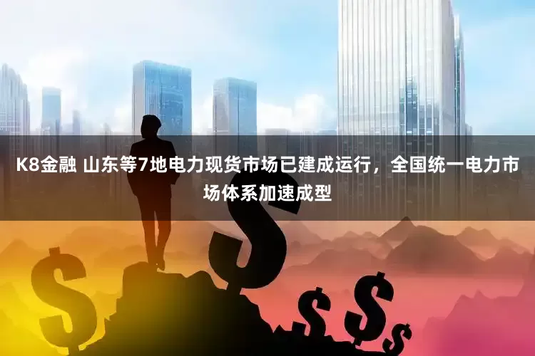 K8金融 山东等7地电力现货市场已建成运行，全国统一电力市场体系加速成型