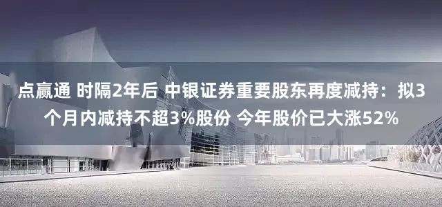 点赢通 时隔2年后 中银证券重要股东再度减持：拟3个月内减持不超3%股份 今年股价已大涨52%