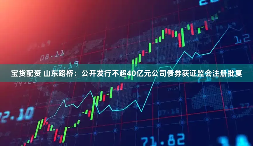 宝货配资 山东路桥：公开发行不超40亿元公司债券获证监会注册批复