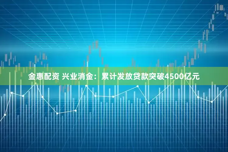 金惠配资 兴业消金：累计发放贷款突破4500亿元