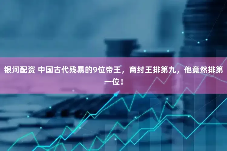 银河配资 中国古代残暴的9位帝王，商纣王排第九，他竟然排第一位！