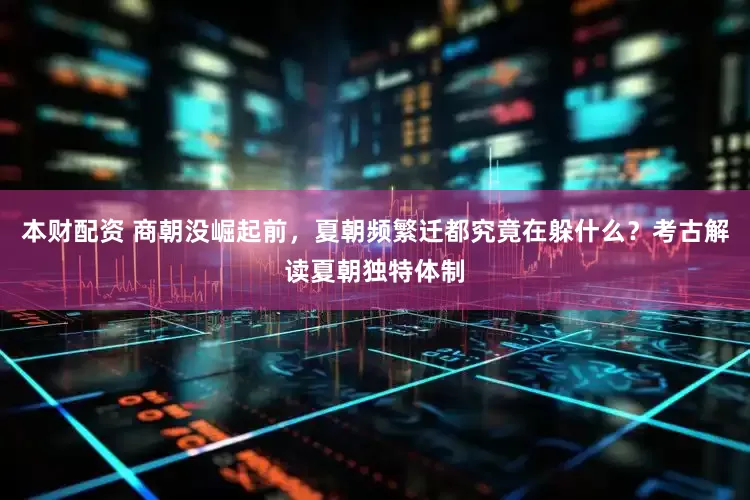 本财配资 商朝没崛起前，夏朝频繁迁都究竟在躲什么？考古解读夏朝独特体制
