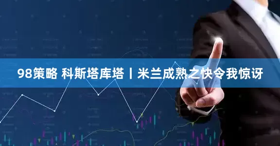 98策略 科斯塔库塔丨米兰成熟之快令我惊讶