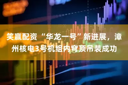笑赢配资 “华龙一号”新进展，漳州核电3号机组内穹顶吊装成功