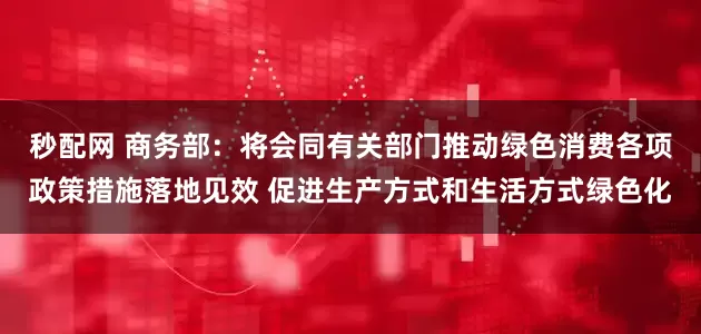 秒配网 商务部：将会同有关部门推动绿色消费各项政策措施落地见效 促进生产方式和生活方式绿色化
