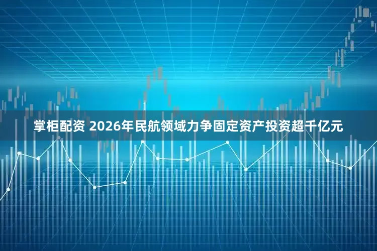 掌柜配资 2026年民航领域力争固定资产投资超千亿元
