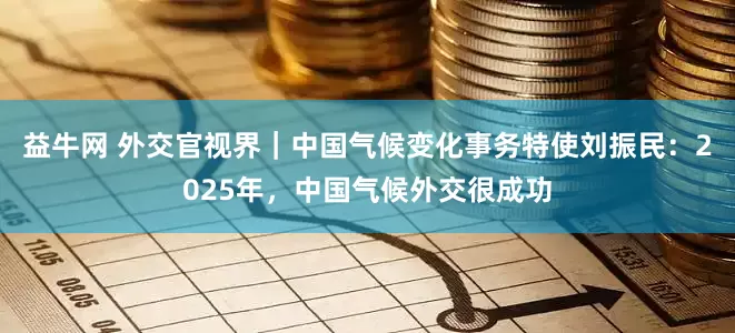 益牛网 外交官视界｜中国气候变化事务特使刘振民：2025年，中国气候外交很成功