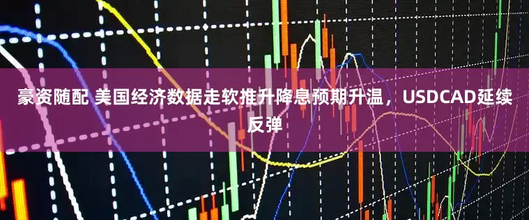 豪资随配 美国经济数据走软推升降息预期升温，USDCAD延续反弹