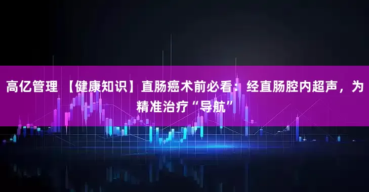 高亿管理 【健康知识】直肠癌术前必看：经直肠腔内超声，为精准治疗“导航”