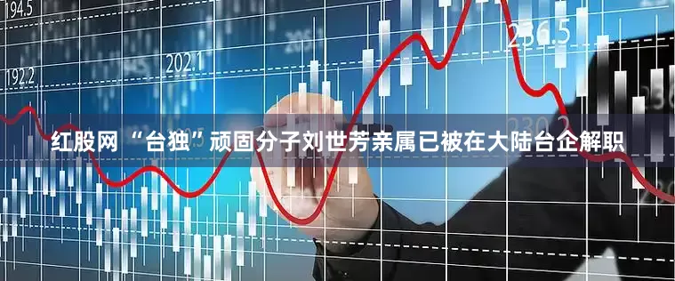 红股网 “台独”顽固分子刘世芳亲属已被在大陆台企解职